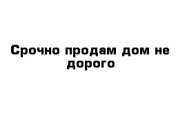 Срочно продам дом не дорого